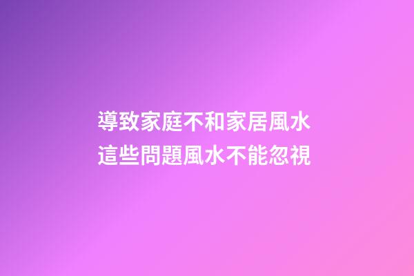 導致家庭不和家居風水 這些問題風水不能忽視